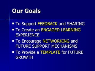 Our Goals To Support  FEEDBACK  and SHARING To Create an  ENGAGED LEARNING  EXPERIENCE To Encourage  NETWORKING  and FUTURE SUPPORT MECHANISMS To Provide a  TEMPLATE  for FUTURE GROWTH 