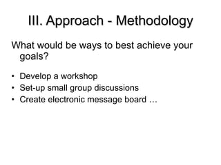 III. Approach - Methodology What would be ways to best achieve your goals? Develop a workshop Set-up small group discussions Create electronic message board … 