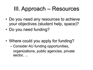 III. Approach – Resources Do you need any resources to achieve your objectives (student help, space)? Do you need funding? Where could you apply for funding? Consider AU funding opportunities, organizations, public agencies, private sector, ... 