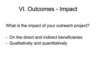 VI. Outcomes - Impact What is the impact of your outreach project? On the direct and indirect beneficiaries Qualitatively and quantitatively 