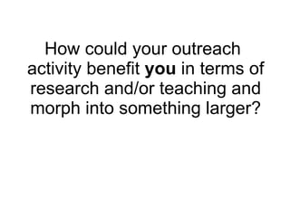 How could your outreach activity benefit  you  in terms of research and/or teaching and morph into something larger? 