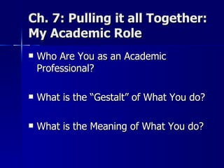 Ch. 7: Pulling it all Together: My Academic Role  Who Are You as an Academic Professional? What is the “Gestalt” of What You do? What is the Meaning of What You do? 