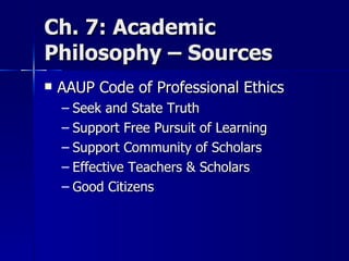 Ch. 7: Academic Philosophy – Sources  AAUP Code of Professional Ethics Seek and State Truth Support Free Pursuit of Learning Support Community of Scholars Effective Teachers & Scholars Good Citizens 