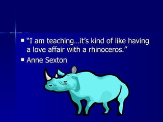 “ I am teaching…it’s kind of like having a love affair with a rhinoceros.” Anne Sexton 