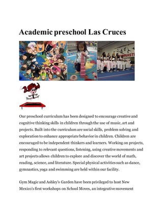 Academic preschool Las Cruces
Our preschool curriculum has been designed to encourage creativeand
cognitive thinking skills in children through the use of music, art and
projects. Built into the curriculum are social skills, problem solving and
exploration to enhance appropriatebehavior in children. Children are
encouraged to be independent thinkers and learners. Working on projects,
responding to relevant questions, listening, using creativemovements and
art projectsallows children to explore and discover the world of math,
reading, science, and literature. Special physical activitiessuch as dance,
gymnastics, yoga and swimming are held within our facility.
Gym Magic and Ashley’s Garden have been privileged to host New
Mexico’s first workshops on School Moves, an integrativemovement
 