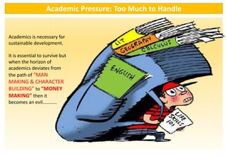 Academics is necessary for
sustainable development.
It is essential to survive but
when the horizon of
academics deviates from
the path of “MAN
MAKING & CHARACTER
BUILDING” to “MONEY
MAKING” then it
becomes an evil…………
Academic Pressure: Too Much to Handle
 