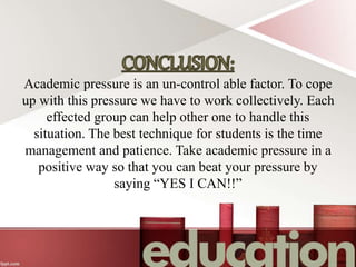 Academic pressure is an un-control able factor. To cope
up with this pressure we have to work collectively. Each
effected group can help other one to handle this
situation. The best technique for students is the time
management and patience. Take academic pressure in a
positive way so that you can beat your pressure by
saying “YES I CAN!!”
 
