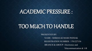 ACADEMIC PRESSURE :
TOO MUCH TO HANDLE
PRESENTED BY:
NAME : SHIKHA KUMARI PATHAK
REGISTRATION NUMBER : 1701227156
BRANCH & GROUP : Electronics and
Telecommunication & 1-B
 