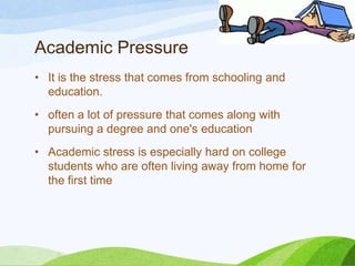 Academic Pressure
• It is the stress that comes from schooling and
education.
• often a lot of pressure that comes along with
pursuing a degree and one's education
• Academic stress is especially hard on college
students who are often living away from home for
the first time

 