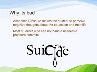 Why its bad
• Academic Pressure makes the student to perceive
negative thoughts about the education and their life.
• Most students who can not handle academic
pressure commits

 