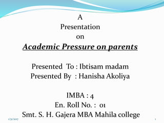 A
Presentation
on
Academic Pressure on parents
Presented To : Ibtisam madam
Presented By : Hanisha Akoliya
IMBA : 4
En. Roll No. : 01
Smt. S. H. Gajera MBA Mahila college1/31/2017 1
 