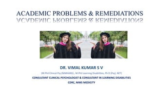 ACADEMIC PROBLEMS & REMEDIATIONS
DR. VIMAL KUMAR S V
(M.Phil Clinical Psy (NIMHANS)., M.Phil Learning Disabilities, Ph.D (Psy), NET)
CONSULTANT CLINICAL PSYCHOLOGIST & CONSULTANT IN LEARNING DISABILITIES
CDRC, NIMS MEDICITY
 
