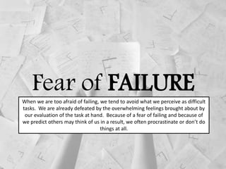 Fear of FAILUREWhen we are too afraid of failing, we tend to avoid what we perceive as difficult
tasks. We are already defeated by the overwhelming feelings brought about by
our evaluation of the task at hand. Because of a fear of failing and because of
we predict others may think of us in a result, we often procrastinate or don’t do
things at all.
 