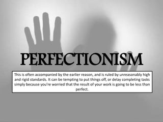 PERFECTIONISM
This is often accompanied by the earlier reason, and is ruled by unreasonably high
and rigid standards. It can be tempting to put things off, or delay completing tasks
simply because you’re worried that the result of your work is going to be less than
perfect.
 