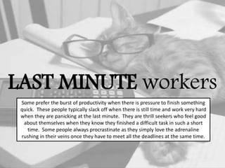 LAST MINUTE workers
Some prefer the burst of productivity when there is pressure to finish something
quick. These people typically slack off when there is still time and work very hard
when they are panicking at the last minute. They are thrill seekers who feel good
about themselves when they know they finished a difficult task in such a short
time. Some people always procrastinate as they simply love the adrenaline
rushing in their veins once they have to meet all the deadlines at the same time.
 