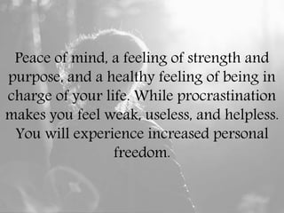 Peace of mind, a feeling of strength and
purpose, and a healthy feeling of being in
charge of your life. While procrastination
makes you feel weak, useless, and helpless.
You will experience increased personal
freedom.
 