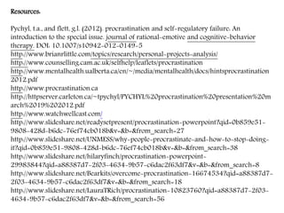 Resources:
Pychyl, t.a., and flett, g.l. (2012). procrastination and self-regulatory failure: An
introduction to the special issue. journal of rational-emotive and cognitive-behavior
therapy. DOI: 10.1007/s10942-012-0149-5
http://www.brianrlittle.com/topics/research/personal-projects-analysis/
http://www.counselling.cam.ac.uk/selfhelp/leaflets/procrastination
http://www.mentalhealth.ualberta.ca/en/~/media/mentalhealth/docs/hintsprocrastination
2012.pdf
http://www.procrastination.ca
http://httpserver.carleton.ca/~tpychyl/PYCHYL%20procrastination%20presentation%20m
arch%2019%202012.pdf
http://www.watchwellcast.com/
http://www.slideshare.net/readysetpresent/procrastination-powerpoint?qid=0b859e51-
9808-428d-b6dc-76ef74cb018b&v=&b=&from_search=27
http://www.slideshare.net/UNMESS/why-people-procrastinate-and-how-to-stop-doing-
it?qid=0b859e51-9808-428d-b6dc-76ef74cb018b&v=&b=&from_search=38
http://www.slideshare.net/hilaryfinch/procrastination-powerpoint-
29983844?qid=a88387d7-2f03-4634-9b57-c6dac2f63df7&v=&b=&from_search=8
http://www.slideshare.net/Bearkits/overcome-procrastination-16674534?qid=a88387d7-
2f03-4634-9b57-c6dac2f63df7&v=&b=&from_search=18
http://www.slideshare.net/LauraTRich/procrastination-10823760?qid=a88387d7-2f03-
4634-9b57-c6dac2f63df7&v=&b=&from_search=56
 