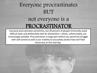 Everyone procrastinates
BUT
not everyone is a
PROCRASTINATOR
Everyone procrastinates sometimes, but 20 percent of people chronically avoid
difficult tasks and deliberately look for distractions—which, unfortunately, are
increasingly available. Procrastination in large part reflects our perennial struggle
with self-control as well as our inability to accurately predict how we'll feel
tomorrow, or the next day.
 