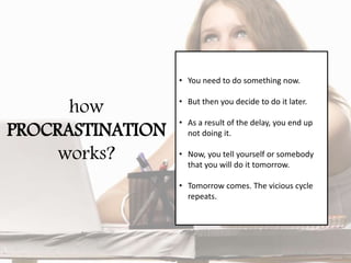 how
PROCRASTINATION
works?
• You need to do something now.
• But then you decide to do it later.
• As a result of the delay, you end up
not doing it.
• Now, you tell yourself or somebody
that you will do it tomorrow.
• Tomorrow comes. The vicious cycle
repeats.
 