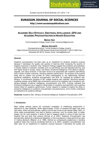 Eurasian Journal of Social Sciences, 2(1), 2014, 1-10
EURASIAN JOURNAL OF SOCIAL SCIENCES
http://www.eurasianpublications.com
ACADEMIC SELF-EFFICACY, EMOTIONAL INTELLIGENCE, GPA AND
ACADEMIC PROCRASTINATION IN HIGHER EDUCATION
Meirav Hen
Tel-Hai Academic College, Israel. Email: meiravhen2@gmail.com
Marina Goroshit
Corresponding Author: Tel-Hai Academic College, Israel &
Higher School of Economics (LCSR Russian Government Grant №11.G34.31.0024 from
November 28, 2010), Russia. Email: marina@telhai.ac.il
Abstract
Academic procrastination has been seen as an impediment to students' academic success
because it decreases the quality and quantity of learning while increasing the severity of
negative outcomes in students’ lives. Research findings suggest that academic procrastination
is closely related to motivation variables such as self-efficacy and self-regulated learning, and
with higher levels of anxiety, stress, and illness. Emotional Intelligence is the ability to assess,
regulate, and utilize emotions. It has been found to be associated with academic self-efficacy
and a variety of better outcomes, including academic performance. The purpose of the present
study was to explore and provide an initial understanding to the relationships between
emotional intelligence, academic procrastination and GPA, as mediated by academic self-
efficacy. A convenience sampling of 287 college students was collected. Structural equation
modeling analysis using AMOS was conducted to examine the mediation role of academic self-
efficacy between emotional intelligence, procrastination and GPA. Findings indicated that
Emotional intelligence has a negative indirect effect on academic procrastination and a positive
indirect effect on academic performance. Further research is needed to explore the effect of
emotional intelligence on academic procrastination and performance, and to further understand
its implications for academic settings.
Keywords: Academic Self –efficacy, Emotional Intelligence, Academic Procrastination, GPA
1. Introduction
Most college settings require the successful completion of challenging assignments in
adherence to clear deadlines. While approximately 10-20% of students will begin their work
right away, others will procrastinate, waiting until the last minute to get started (Steel, 2007). In
some cases procrastination may lead to positive outcomes, such as anxiety relief, or better
grades, but for most students, it tends to lead to negative results in terms of both how the
students feel and what they achieve (Schraw et al. 2007). Academic Procrastination has
typically been defined as a behavioral disposition or trait to postpone or delay performing a task
or making decisions (Milgram et al. 1998). Defined as unnecessarily postponing or avoiding
academic tasks that must be completed (Schraw et al. 2007), academic procrastination has
been seen as an impediment to academic success because it decreases the quality and
 