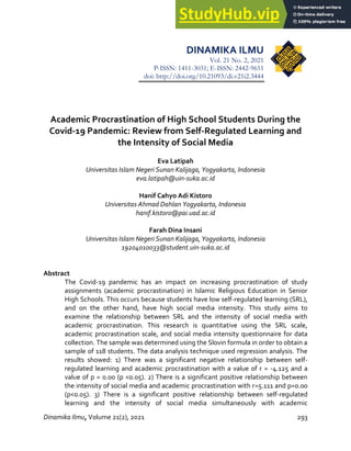 Academic Procrastination of High School Students During the Covid-19 Pandemic
Dinamika Ilmu, Volume 21(2), 2021 293
DINAMIKA ILMU
Vol. 21 No. 2, 2021
P-ISSN: 1411-3031; E-ISSN: 2442-9651
doi: http://doi.org/10.21093/di.v21i2.3444
Academic Procrastination of High School Students During the
Covid-19 Pandemic: Review from Self-Regulated Learning and
the Intensity of Social Media
Eva Latipah
Universitas Islam Negeri Sunan Kalijaga, Yogyakarta, Indonesia
eva.latipah@uin-suka.ac.id
Hanif Cahyo Adi Kistoro
Universitas Ahmad Dahlan Yogyakarta, Indonesia
hanif.kistoro@pai.uad.ac.id
Farah Dina Insani
Universitas Islam Negeri Sunan Kalijaga, Yogyakarta, Indonesia
19204010033@student.uin-suka.ac.id
Abstract
The Covid-19 pandemic has an impact on increasing procrastination of study
assignments (academic procrastination) in Islamic Religious Education in Senior
High Schools. This occurs because students have low self-regulated learning (SRL),
and on the other hand, have high social media intensity. This study aims to
examine the relationship between SRL and the intensity of social media with
academic procrastination. This research is quantitative using the SRL scale,
academic procrastination scale, and social media intensity questionnaire for data
collection. The sample was determined using the Slovin formula in order to obtain a
sample of 118 students. The data analysis technique used regression analysis. The
results showed: 1) There was a significant negative relationship between self-
regulated learning and academic procrastination with a value of r = -4.125 and a
value of p = 0.00 (p <0.05). 2) There is a significant positive relationship between
the intensity of social media and academic procrastination with r=5.111 and p=0.00
(p<0.05). 3) There is a significant positive relationship between self-regulated
learning and the intensity of social media simultaneously with academic
 