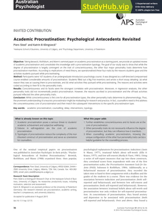 INVITED CONTRIBUTION
Academic Procrastination: Psychological Antecedents Revisited
Piers Steel1
and Katrin B Klingsieck2
1
Haskayne School of Business, University of Calgary, and 2
Psychology Department, University of Paderborn
Objective: Taking Beswick, Rothblum, and Mann’s seminal paper on academic procrastination as a starting point, we provide an updated review
of academic procrastination and consolidate this knowledge with a procrastination typology. The goal of our study was to show that while the
degree of procrastination is largely contingent on the trait of conscientiousness, the other four major personality traits determine how
procrastination manifests. According to implications of need theory, we operationalised these four traits by the reasons students gave and the
activities students pursued while procrastinating.
Method: Participants were 167 students of an undergraduate introductory psychology course. It was designed as a self-directed computerised
course enabled considerable amounts of procrastination. Students ﬁlled out a Big Five Inventory and wrote a short essay detailing: (a) what
reason they saw as causing them to procrastinate, and (b) what activities they pursued while procrastinating. The reasons and activities were
coded according to their ﬁt to the personality traits.
Results: Conscientiousness and its facets were the strongest correlates with procrastination. Moreover, in regression analyses, the other
personality traits did not incrementally predict procrastination. However, the reasons ascribed to procrastination and the off-task activities
pursued reﬂected the other personality traits.
Conclusion: While conscientiousness is the core for all procrastination types, the other personality traits determine its phenomenology. Thus,
the prominent understanding of a neurotic procrastinator might be misleading for research and practice. In fact, counsellors need to ﬁrst address
the conscientiousness core of procrastination and then match the subsequent interventions to the speciﬁc procrastination type.
Key words: academic procrastination; counselling; delay; interventions; typology.
What is already known on this topic
1 Academic procrastination poses a serious threat to students’
academic achievement and subjective well-being.
2 Failures in self-regulation are the core of academic
procrastination.
3 Typologies of procrastination reduce the complexity of the mul-
tifaceted construct of procrastination and serve as orientation
for counsellors.
What this paper adds
1 Further establishes conscientiousness and its facets are at the
core of procrastination.
2 Other personality traits do not necessarily inﬂuence the degree
of procrastination, but they can inﬂuence how it manifests.
3 When counselling academic procrastinators, knowing the
unique conﬁguration of the other four personality traits can be a
helpful guideline for the counselling process.
One of the seminal empirical papers on procrastination
was published in Australian Psychologist. In their article, “Psycho-
logical Antecedents of Student Procrastination,” Beswick,
Rothblum, and Mann (1988) examined three, then popular,
psychological explanations for procrastination: indecision (Janis
& Mann, 1977), irrational beliefs about self-worth (Ellis &
Knaus, 1977), and low self-esteem (Burka & Yuen, 1983). Using
a series of self-report measures that tap into these constructs,
they correlated scores from respondents with one of the first
procrastination scales, the Procrastination Assessment Scale for Stu-
dents (PASS; Solomon & Rothblum, 1984). Additionally, as a
behavioural measure of procrastination, they recorded the
taken time to hand in three assignments with a deadline and the
grades of the students in a course. There was evidence for the
association between indecision and procrastination (both self-
reported and behavioural) and between low self-esteem and
procrastination (both self-reported and behavioural). However,
the association between irrational beliefs about self-worth and
procrastination was only evident for self-reported procrastina-
tion. As concomitants of procrastination, they found anxiety
and depression to be associated with procrastination (both
self-reported and behavioural). Over and above, they found a
Correspondence: Piers Steel, University of Calgary, HROD-SGMA, SH444 –
2500 University Drive, Calgary, Alberta, T2N 1N4, Canada. Fax: 403-282-
0095; email: piers.steel@haskayne.ucalgary.ca
Research Team Description:
Piers Steel is a Distinguish Research Chair at the Haskayne School of Busi-
ness, University of Calgary. He researches productivity issues, including
motivation, selection and assessment.
Katrin B. Klingsieck is an assistant professor at the University of Paderborn
(Germany). Her research interests are procrastination, academic writing,
teacher’s competences, and university didactics.
Accepted for publication 4 August 2015
doi:10.1111/ap.12173
bs_bs_banner
Australian Psychologist 51 (2016) 36–46
© 2016 The Australian Psychological Society
36
 