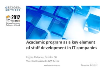 Academic program as a key element
of staff development in IT companies
Evgeny Philippov, Director CIS
Valentin Onossovski, GM Russia
                www.ExigenServices.com   November 1-2, 2012
 