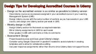 Design Tips for Developing Accredited Courses in Udemy
 Design so the accredited version is as similar as possible to Udemy version
◦ View Udemy course as courseware assigned in your accredited course in your Learning
Management System (LMS)
◦ Design Udemy course with the same number of sections as you have weeks in your LMS
course, and assign one Udemy section per week in LMS.
 Weekly design in LMS
◦ Assign Udemy section for that week as required materials
◦ Mirror Udemy assignments in LMS for each week
◦ Enter grades in LMS with comments or links to comments
 Assessment Design
◦ Project-based courses work best, given Udemy’s design
◦ Consider using Google Classroom in parallel if needed to assist students in creating
templates and to allow for collaborative editing
◦ Use peer response assignments rather than forums since Udemy does not support forums
 