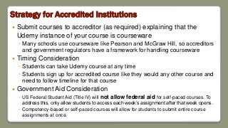 Strategy for Accredited Institutions
 Submit courses to accreditor (as required) explaining that the
Udemy instance of your course is courseware
◦ Many schools use courseware like Pearson and McGraw Hill, so accreditors
and government regulators have a framework for handling courseware
 Timing Consideration
◦ Students can take Udemy course at any time
◦ Students sign up for accredited course like they would any other course and
need to follow timeline for that course
 Government Aid Consideration
◦ US Federal Student Aid (Title IV) will not allow federal aid for self-paced courses. To
address this, only allow students to access each week’s assignment after that week opens.
◦ Competency-based or self-paced courses will allow for students to submit entire course
assignments at once.
 