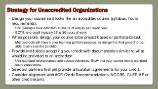 Strategy for Unaccredited Organizations
 Design your course so it looks like an accredited course (syllabus, hours
requirements).
◦ US: Carnegie hour definition 45 hours of activity per credit hour.
◦ ECTS: one credit typically 25 to 30 hours of work.
 When possible, design your course to be project-based or portfolio-based.
◦ Most schools will have a prior learning portfolio process, so design the final project to be
able to serve as the portfolio.
 Provide institutions accepting your credit with documentation similar to what
would be provided to an accreditor.
◦ Use standard course names and course outcomes. Show that your course meets standard
course outcomes.
 Seek out partners that will provide articulation agreements for your credit.
 Consider alignment with ACE Credit Recommendations, NCCRS, CLEP, AP or
other credit exams
 