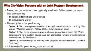 Who City Vision Partners with on Joint Program Development
 Based on our mission, we typically seek out faith-based partners
that are serving
◦ The poor, addicted and underserved
◦ The developing world
 Three Options for partnering
◦ Option 1: You develop unaccredited training for evaluation for credit by City
Vision (Wheeler Mission, YWAM UofN, TUMI, Mission Year)
◦ Option 2. You co-design a program path using a combination of City Vision
courses and new custom courses we get accredited (Engineering Ministries
International, St. Matthews)
◦ Option 3. We co-design an entirely new program for accreditation (Thirdmill
Seminary)
 If interested in partnering, contact us at
web.cityvision.edu/partnering/
 