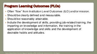 Program Learning Outcomes (PLOs)
 Often “flow” from Institution Level Outcomes (ILO) and/or mission.
 Should be clearly defined and measurable.
 Should be reasonably attainable.
 Include the development of skills, providing job-related training, the
imparting on knowledge and information, the training in the
application of knowledge and skills and the development of
desirable habits and attitudes.
Source: Nuts and Bolts of Curriculum Mapping. Presentation at DEAC Fall Workshop October 22, 2018. Dr. Errin Heyman
 