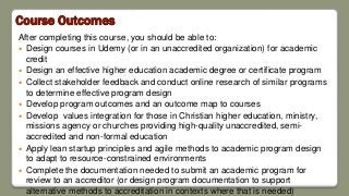 Course Outcomes
After completing this course, you should be able to:
 Design courses in Udemy (or in an unaccredited organization) for academic
credit
 Design an effective higher education academic degree or certificate program
 Collect stakeholder feedback and conduct online research of similar programs
to determine effective program design
 Develop program outcomes and an outcome map to courses
 Develop values integration for those in Christian higher education, ministry,
missions agency or churches providing high-quality unaccredited, semi-
accredited and non-formal education
 Apply lean startup principles and agile methods to academic program design
to adapt to resource-constrained environments
 Complete the documentation needed to submit an academic program for
review to an accreditor (or design program documentation to support
alternative methods to accreditation in contexts where that is needed)
 