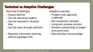Technical vs Adaptive Challenges
Technical Challenges
 Clearly defined
 Can be solved by experts
 Can be resolved in short(er)
time
 Can be solve through authority
 Requires information learning
without paradigm shift
Adaptive Learning
 Problem and approach
undefined
 Not necessarily solvable
 Long-term process solution
 Solved in partnership of leader
and community
 Must develop new paradigm
Source: Leadership on the Line, 2002, by Martin Linsky, Ronald A. Heifetz
 