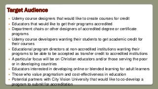 Target Audience
 Udemy course designers that would like to create courses for credit
 Educators that would like to get their programs accredited
 Department chairs or other designers of accredited degree or certificate
programs
 Udemy course developers wanting their students to get academic credit for
their courses
 Educational program directors at non-accredited institutions wanting their
programs to be able to be accepted as transfer credit to accredited institutions
 A particular focus will be on Christian educators and/or those serving the poor
or in developing countries
 Educators interested in developing online or blended learning for adult learners
 Those who value pragmatism and cost-effectiveness in education
 Potential partners with City Vision University that would like to co-develop a
program to submit for accreditation
 