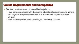 Course Requirements and Corequisites
 Course requirements. It would be helpful to:
◦ Have some experience with developing educational programs and a general
idea of goals and potential courses that would make up your academic
program
◦ Have some experience with teaching or developing courses
 