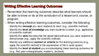 Writing Effective Learning Outcomes
 Remember that learning outcomes describe what learners should
be able to know or do at the conclusion of a lesson/unit, course, or
program.
 When writing effective learning outcomes, consider the following:
◦ Identify the concept you want students to learn (e.g., scientific method).
◦ Identify the level of knowledge you want students to attain (e.g., application
of scientific method)
◦ Identify the verb that describe the observable behavior you want students to
demonstrate (e.g., apply the scientific method)
◦ Identify any additional context or criteria for the learning outcome (e.g.,
apply the scientific method to the explanation of life in outer space)
◦ Identify the level of student you are developing these learning outcomes for
(e.g., first year undergraduate, master’s, doctoral)
 