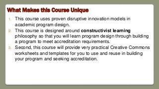What Makes this Course Unique
1. This course uses proven disruptive innovation models in
academic program design.
2. This course is designed around constructivist learning
philosophy so that you will learn program design through building
a program to meet accreditation requirements.
3. Second, this course will provide very practical Creative Commons
worksheets and templates for you to use and reuse in building
your program and seeking accreditation.
 