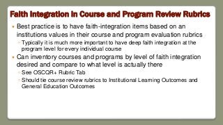 Faith Integration in Course and Program Review Rubrics
 Best practice is to have faith-integration items based on an
institutions values in their course and program evaluation rubrics
◦ Typically it is much more important to have deep faith integration at the
program level for every individual course
 Can inventory courses and programs by level of faith integration
desired and compare to what level is actually there
◦ See OSCQR+ Rubric Tab
◦ Should tie course review rubrics to Institutional Learning Outcomes and
General Education Outcomes
 