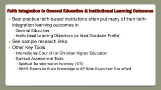 Faith Integration in General Education & Institutional Learning Outcomes
 Best practice faith-based institutions often put many of their faith-
integration learning outcomes in
◦ General Education
◦ Institutional Learning Objectives (or Ideal Graduate Profile)
 See sample research links
 Other Key Tools
◦ International Council for Christian Higher Education
◦ Spiritual Assessment Tools
 Spiritual Transformation Inventory (STI)
 ABHE Exams for Bible Knowledge or AP Bible Exam from ExamYard
 