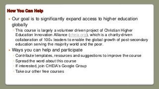 How You Can Help
 Our goal is to significantly expand access to higher education
globally
◦ This course is largely a volunteer driven project of Christian Higher
Education Innovation Alliance (cheia.org), which is a charity-driven
collaboration of 100+ leaders to enable the global growth of post-secondary
education serving the majority world and the poor.
 Ways you can help and participate
◦ Contribute templates, resources and suggestions to improve the course
◦ Spread the word about this course
◦ If interested, join CHEIA’s Google Group
◦ Take our other free courses
 