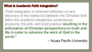 What is Academic Faith Integration?
“Faith integration is informed reflection on and
discovery of the relation(s) between the Christian faith
within the academic disciplines, professional
programs, the arts, and lived practice resulting in the
articulation of Christian perspectives on truth and
life in order to advance the work of God in the
world.”
– Azusa Pacific University
 