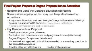 Final Project: Prepare a Degree Proposal for an Accreditor
 Recommend using the Distance Education Accrediting
Commission’s application, but may use templates from other
accreditors
◦ Assignment: Download and read through Change in Educational Offerings
(Degree Programs Part 2) from https://www.deac.org/Seeking-
Accreditation/Applications-and-Reports.aspx
 Key Components of Proposal
◦ Development of program outcomes
◦ Curriculum map between courses and program outcomes (attachment)
◦ Degree Program Comparison (attachment)
◦ Understand and apply educational theory needed to answer key questions in
the accreditation proposal
◦ Develop other key attachments needed in the proposal
 