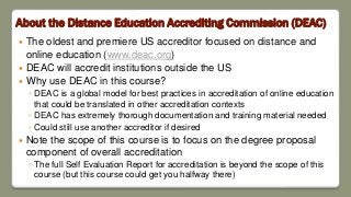 About the Distance Education Accrediting Commission (DEAC)
 The oldest and premiere US accreditor focused on distance and
online education (www.deac.org)
 DEAC will accredit institutions outside the US
 Why use DEAC in this course?
◦ DEAC is a global model for best practices in accreditation of online education
that could be translated in other accreditation contexts
◦ DEAC has extremely thorough documentation and training material needed
◦ Could still use another accreditor if desired
 Note the scope of this course is to focus on the degree proposal
component of overall accreditation
◦ The full Self Evaluation Report for accreditation is beyond the scope of this
course (but this course could get you halfway there)
 