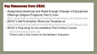 Key Resources from DEAC
 Assignment download and Read through Change in Educational
Offerings (Degree Programs Part 2) from
https://www.deac.org/Seeking-Accreditation/Applications-and-Reports.aspx
 DEAC’s Self Evaluation Resource Template at:
https://www.deac.org/Seeking-Accreditation/Applications-and-Reports.aspx
 DEAC’s Preparing for Accreditation Free Online Course
◦ https://www.deactraining.org
◦ There is also a free Course for Accreditation Evaluators
 