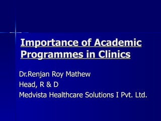 Importance of Academic Programmes in Clinics   Dr.Renjan Roy Mathew Head, R & D Medvista Healthcare Solutions I Pvt. Ltd. 