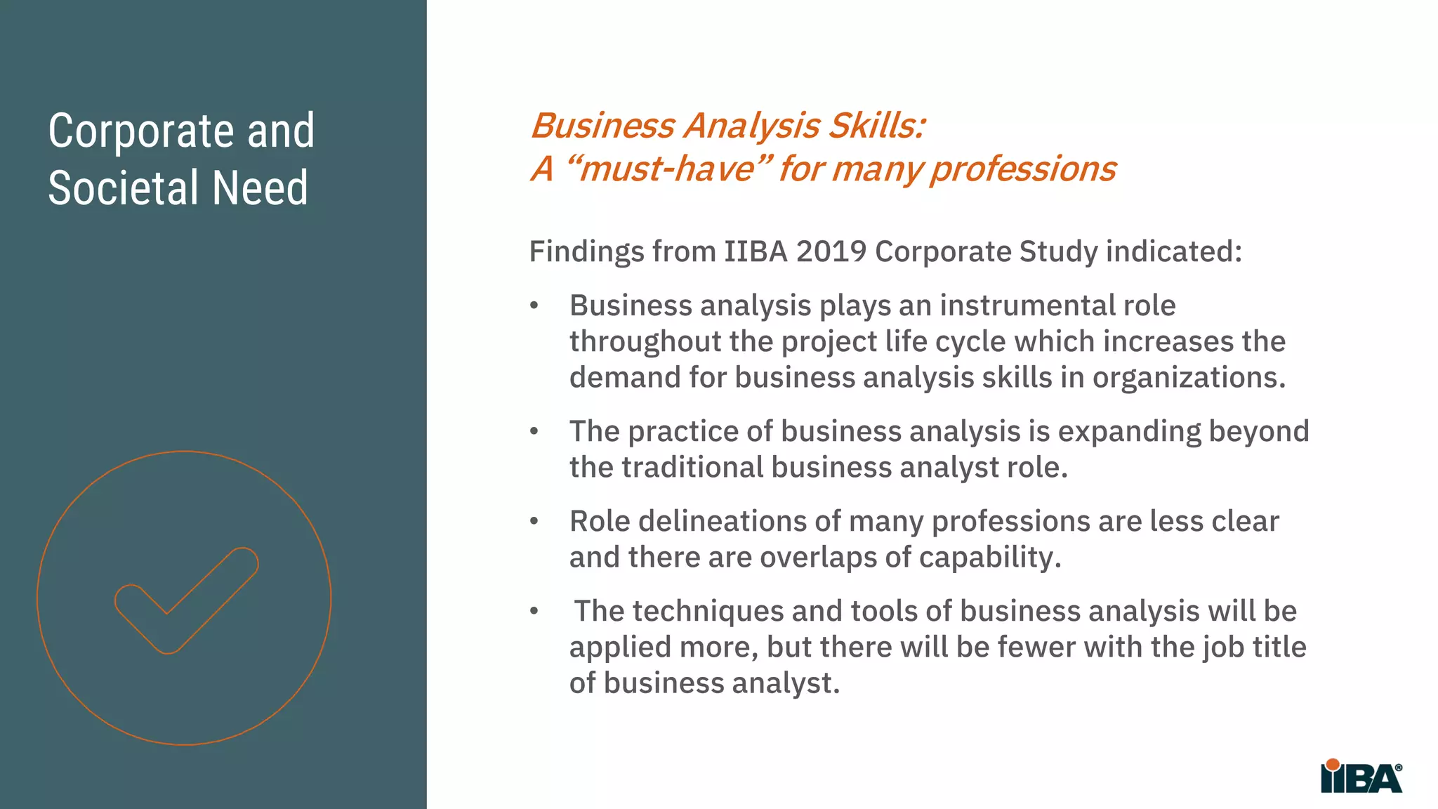 Corporate and
Societal Need
Business Analysis Skills:
A “must-have” for many professions
Findings from IIBA 2019 Corporate Study indicated:
• Business analysis plays an instrumental role
throughout the project life cycle which increases the
demand for business analysis skills in organizations.
• The practice of business analysis is expanding beyond
the traditional business analyst role.
• Role delineations of many professions are less clear
and there are overlaps of capability.
• The techniques and tools of business analysis will be
applied more, but there will be fewer with the job title
of business analyst.
 