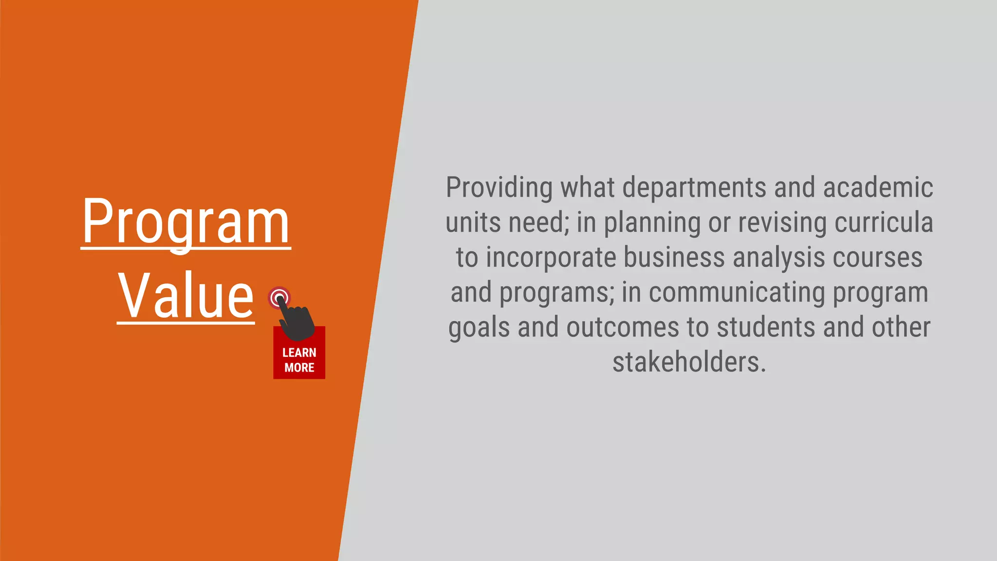 Program
Value
Providing what departments and academic
units need; in planning or revising curricula
to incorporate business analysis courses
and programs; in communicating program
goals and outcomes to students and other
stakeholders.
LEARN
MORE
 