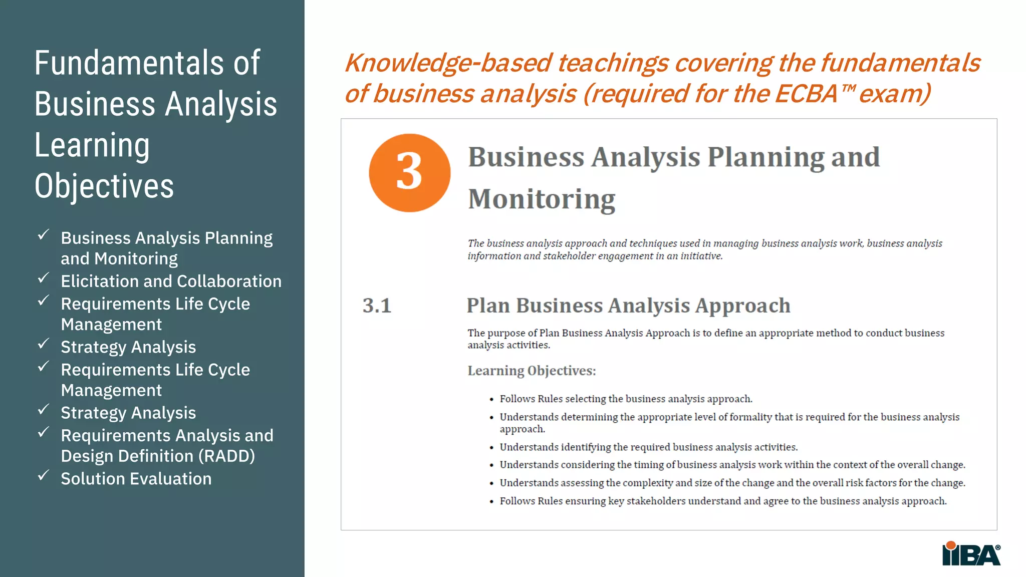 Fundamentals of
Business Analysis
Learning
Objectives
Knowledge-based teachings covering the fundamentals
of business analysis (required for the ECBA™ exam)
 Business Analysis Planning
and Monitoring
 Elicitation and Collaboration
 Requirements Life Cycle
Management
 Strategy Analysis
 Requirements Life Cycle
Management
 Strategy Analysis
 Requirements Analysis and
Design Definition (RADD)
 Solution Evaluation
 