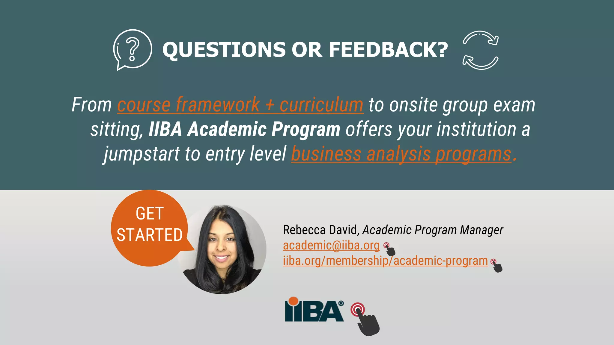 Rebecca David, Academic Program Manager
academic@iiba.org
iiba.org/membership/academic-program
QUESTIONS OR FEEDBACK?
From course framework + curriculum to onsite group exam
sitting, IIBA Academic Program offers your institution a
jumpstart to entry level business analysis programs.
GET
STARTED
 